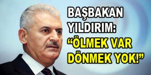 Başbakan Binali Yıldırım: ”Ölmek var dönmek yok!”