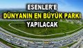 ESENLER’E DÜNYANIN EN BÜYÜK PARKI YAPILACAK