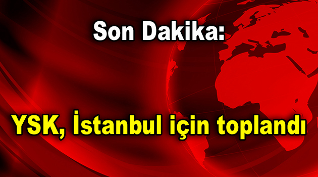 Son Dakika: YSK, İstanbul için toplandı