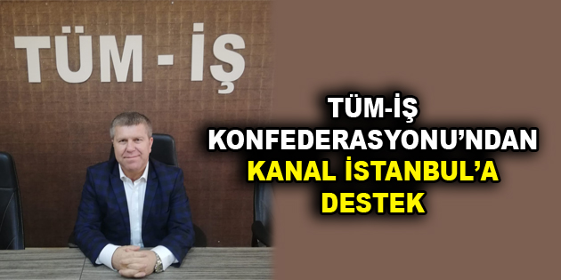 TÜM-İŞ KONFEDERASYONU’NDAN KANAL İSTANBUL’A DESTEK