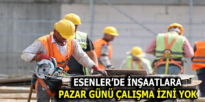 ESENLER’DE İNŞAATLARA PAZAR GÜNÜ İZİN YOK